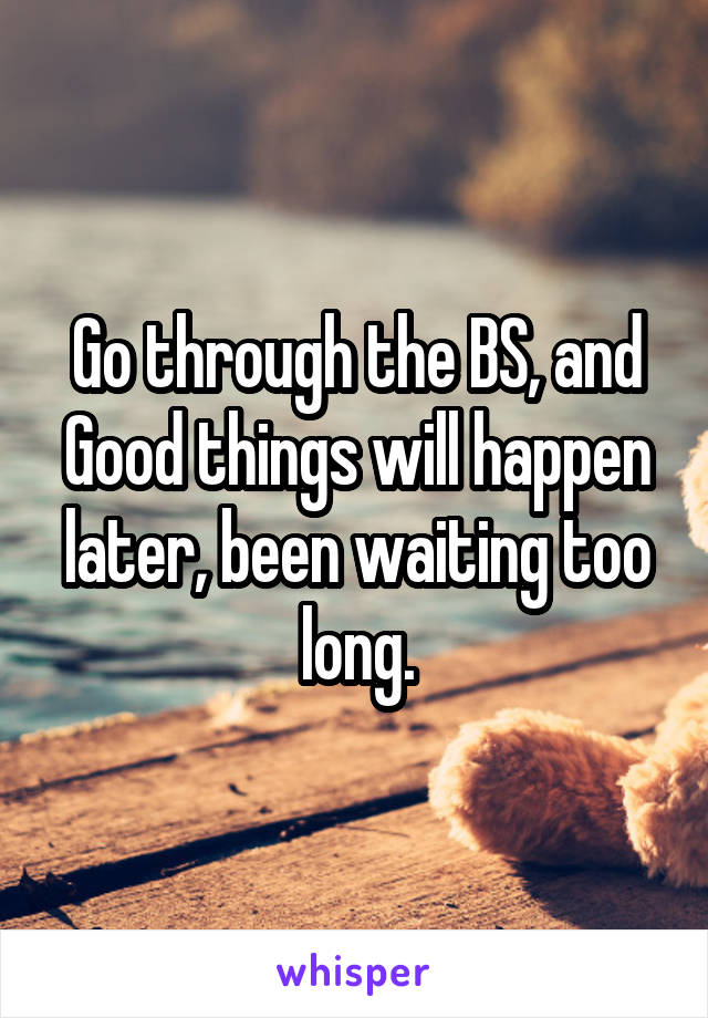Go through the BS, and Good things will happen later, been waiting too long.