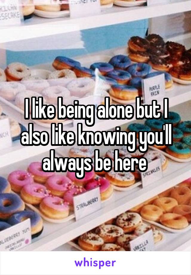 I like being alone but I also like knowing you'll always be here 