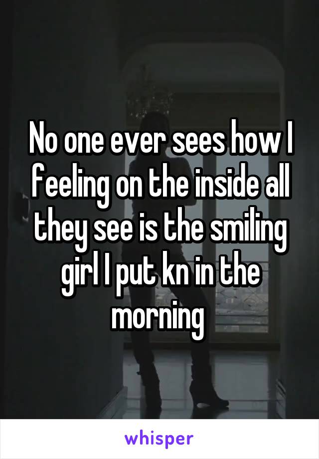 No one ever sees how I feeling on the inside all they see is the smiling girl I put kn in the morning 