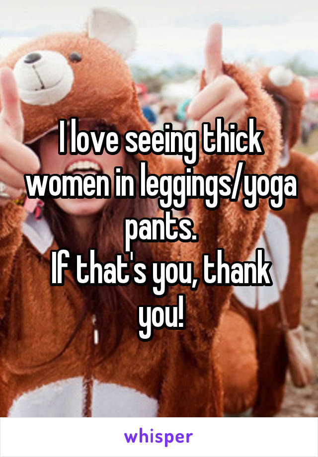 I love seeing thick women in leggings/yoga pants.
If that's you, thank you!