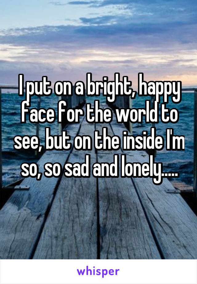 I put on a bright, happy face for the world to see, but on the inside I'm so, so sad and lonely.....
