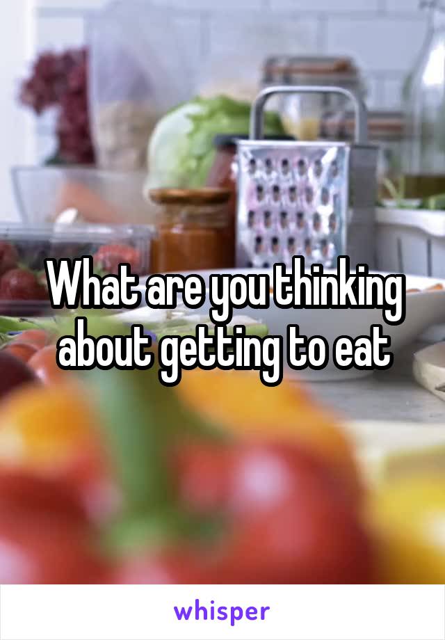 What are you thinking about getting to eat