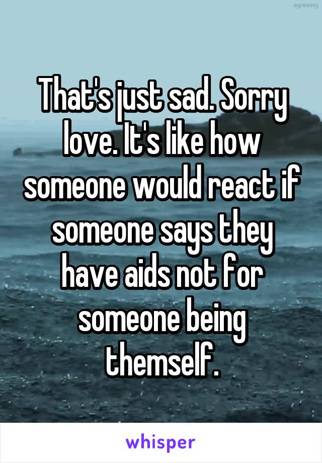 That's just sad. Sorry love. It's like how someone would react if someone says they have aids not for someone being themself.