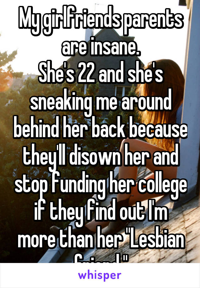 My girlfriends parents are insane.
She's 22 and she's sneaking me around behind her back because they'll disown her and stop funding her college if they find out I'm more than her "Lesbian friend."