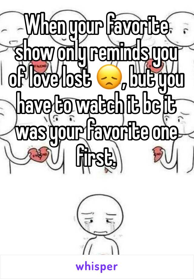 When your favorite show only reminds you of love lost 😞, but you have to watch it bc it was your favorite one first.