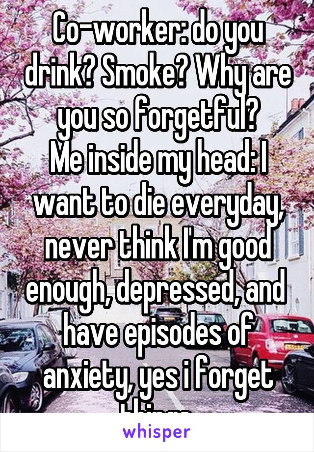 Co-worker: do you drink? Smoke? Why are you so forgetful?
Me inside my head: I want to die everyday, never think I'm good enough, depressed, and  have episodes of anxiety, yes i forget things.