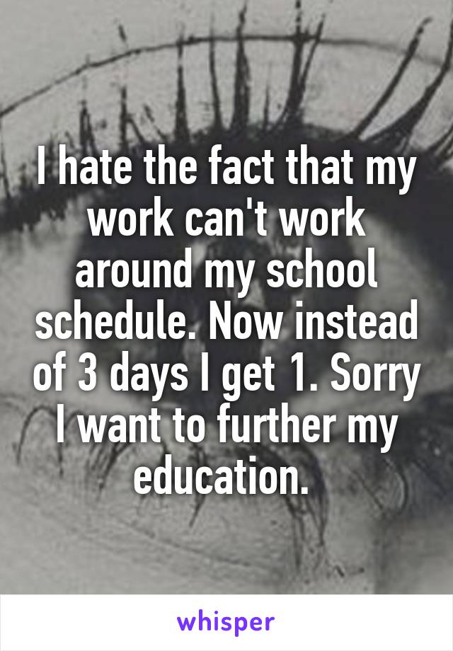 I hate the fact that my work can't work around my school schedule. Now instead of 3 days I get 1. Sorry I want to further my education. 