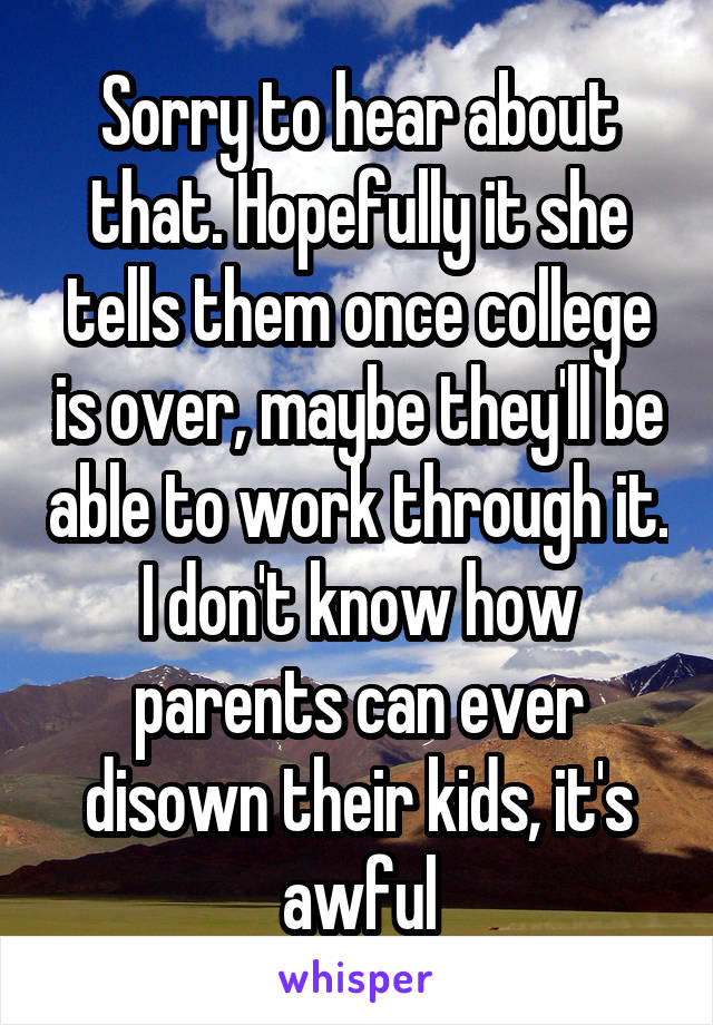 Sorry to hear about that. Hopefully it she tells them once college is over, maybe they'll be able to work through it. I don't know how parents can ever disown their kids, it's awful