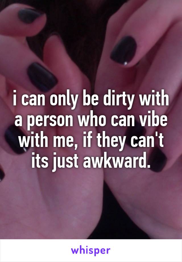 i can only be dirty with a person who can vibe with me, if they can't its just awkward.