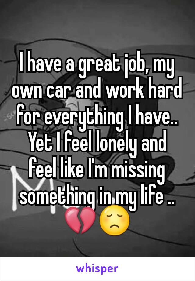 I have a great job, my own car and work hard for everything I have.. Yet I feel lonely and feel like I'm missing something in my life .. 💔😞