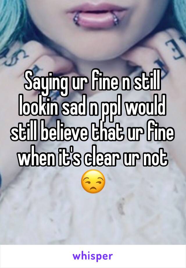 Saying ur fine n still lookin sad n ppl would still believe that ur fine when it's clear ur not  😒