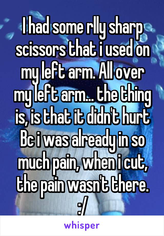 I had some rlly sharp scissors that i used on my left arm. All over my left arm... the thing is, is that it didn't hurt Bc i was already in so much pain, when i cut, the pain wasn't there. :/