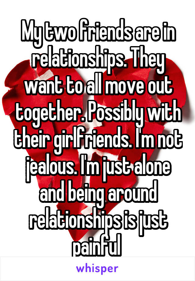 My two friends are in relationships. They want to all move out together. Possibly with their girlfriends. I'm not jealous. I'm just alone and being around relationships is just painful 