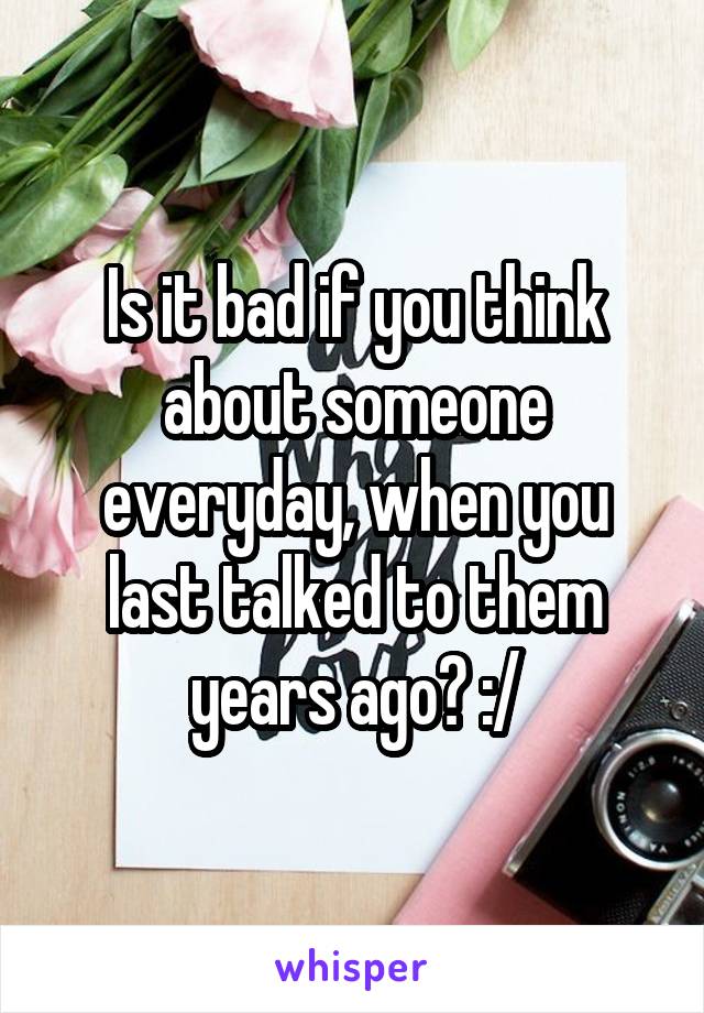 Is it bad if you think about someone everyday, when you last talked to them years ago? :/