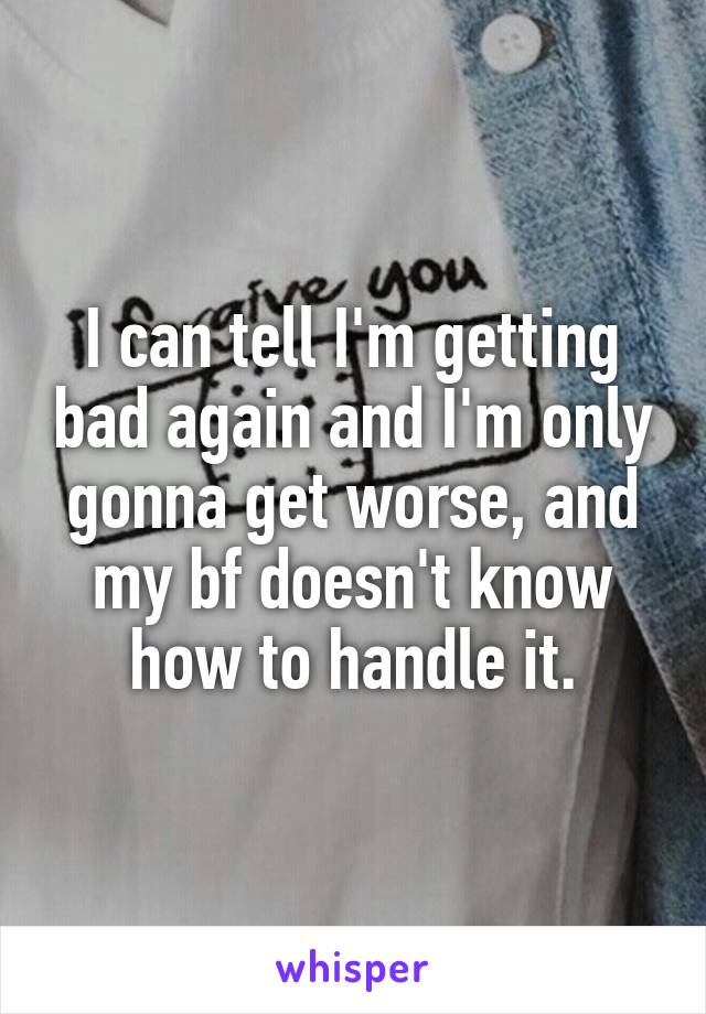 I can tell I'm getting bad again and I'm only gonna get worse, and my bf doesn't know how to handle it.