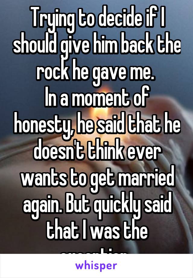 Trying to decide if I should give him back the rock he gave me. 
In a moment of honesty, he said that he doesn't think ever wants to get married again. But quickly said that I was the exception. 