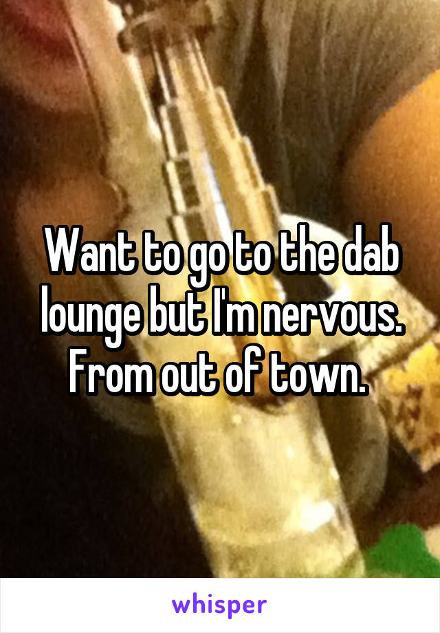 Want to go to the dab lounge but I'm nervous. From out of town. 