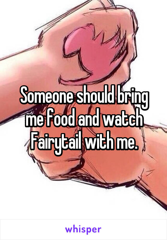 Someone should bring me food and watch Fairytail with me.