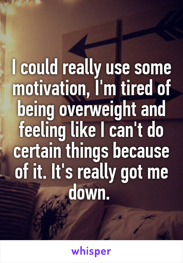 I could really use some motivation, I'm tired of being overweight and feeling like I can't do certain things because of it. It's really got me down. 