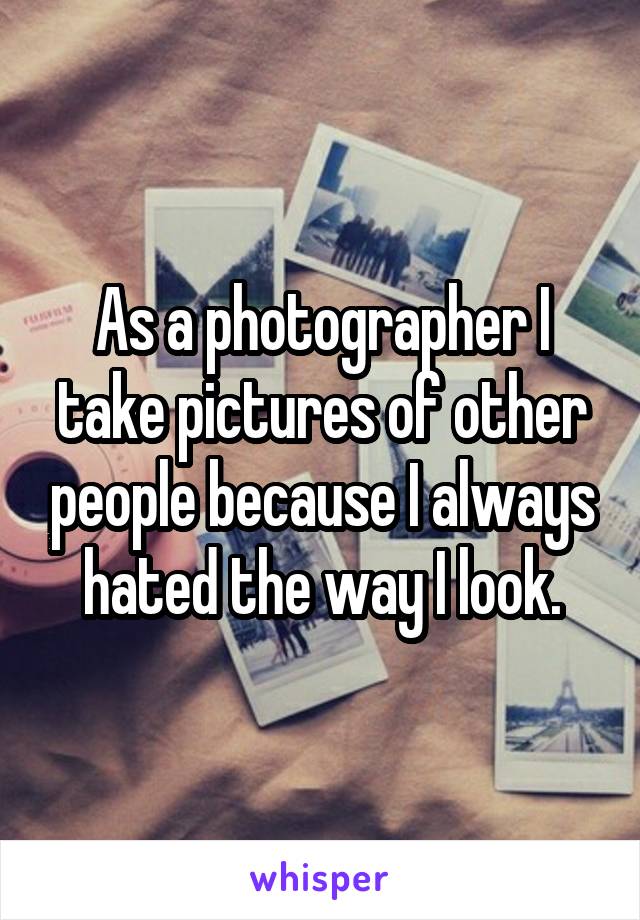 As a photographer I take pictures of other people because I always hated the way I look.