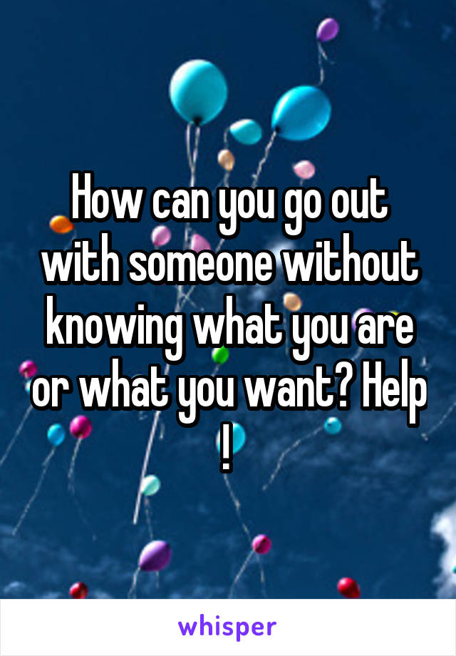 How can you go out with someone without knowing what you are or what you want? Help ! 