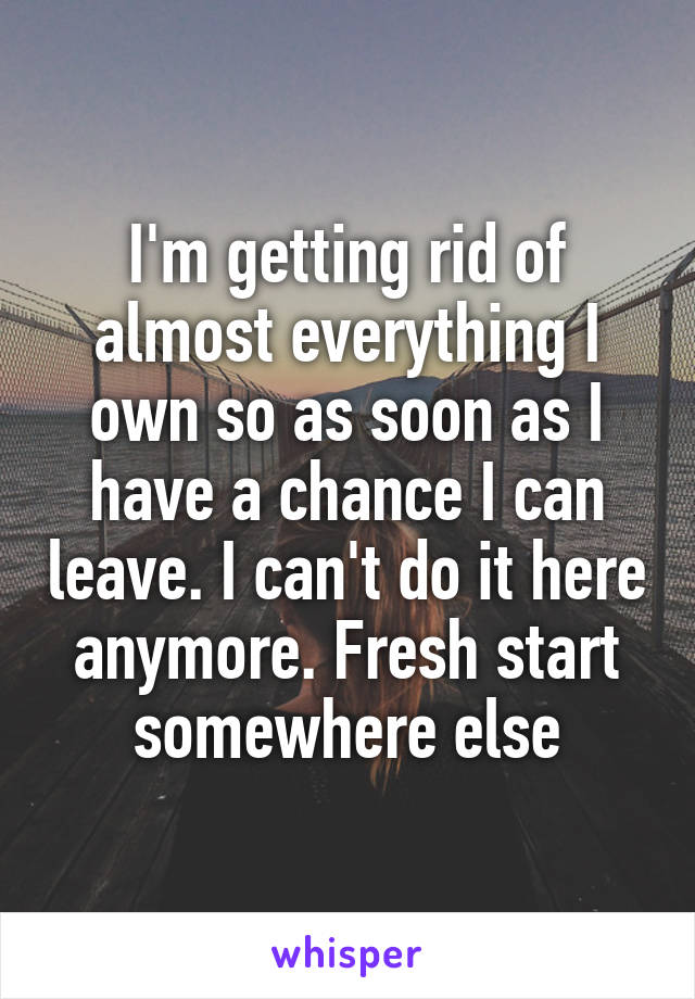 I'm getting rid of almost everything I own so as soon as I have a chance I can leave. I can't do it here anymore. Fresh start somewhere else