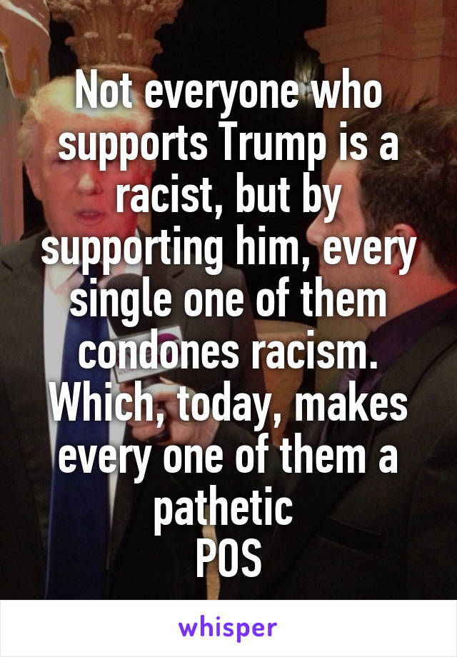 Not everyone who supports Trump is a racist, but by supporting him, every single one of them condones racism. Which, today, makes every one of them a pathetic 
POS