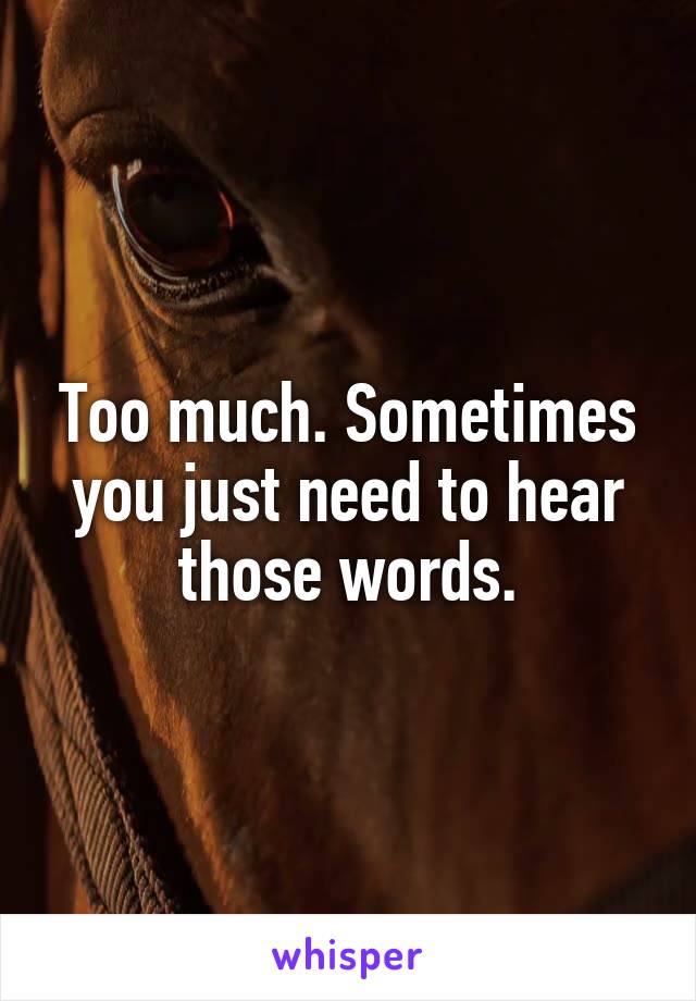 Too much. Sometimes you just need to hear those words.