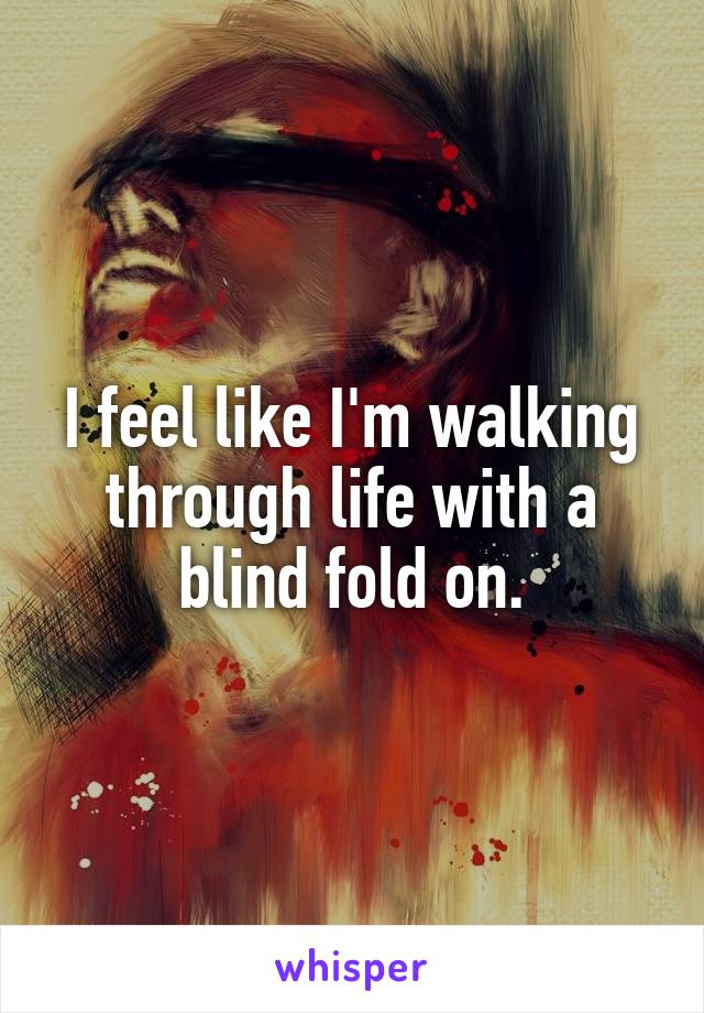 I feel like I'm walking through life with a blind fold on.