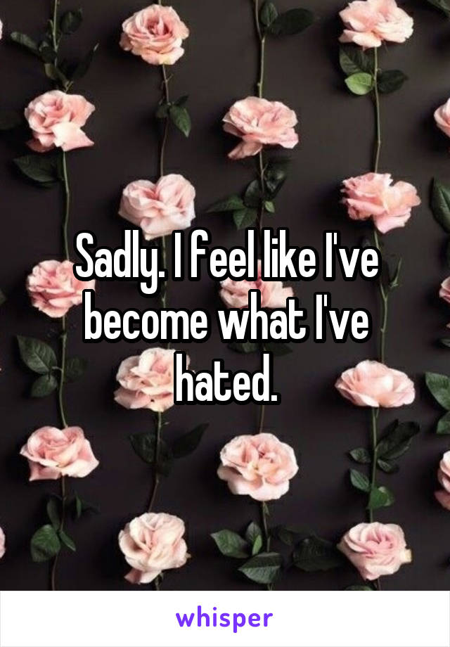 Sadly. I feel like I've become what I've hated.