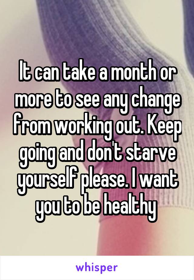 It can take a month or more to see any change from working out. Keep going and don't starve yourself please. I want you to be healthy 