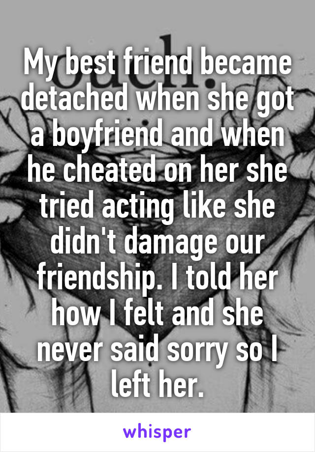 My best friend became detached when she got a boyfriend and when he cheated on her she tried acting like she didn't damage our friendship. I told her how I felt and she never said sorry so I left her.