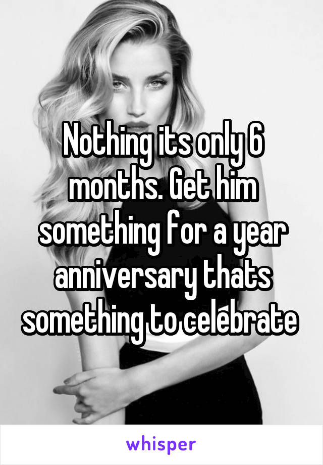 Nothing its only 6 months. Get him something for a year anniversary thats something to celebrate 