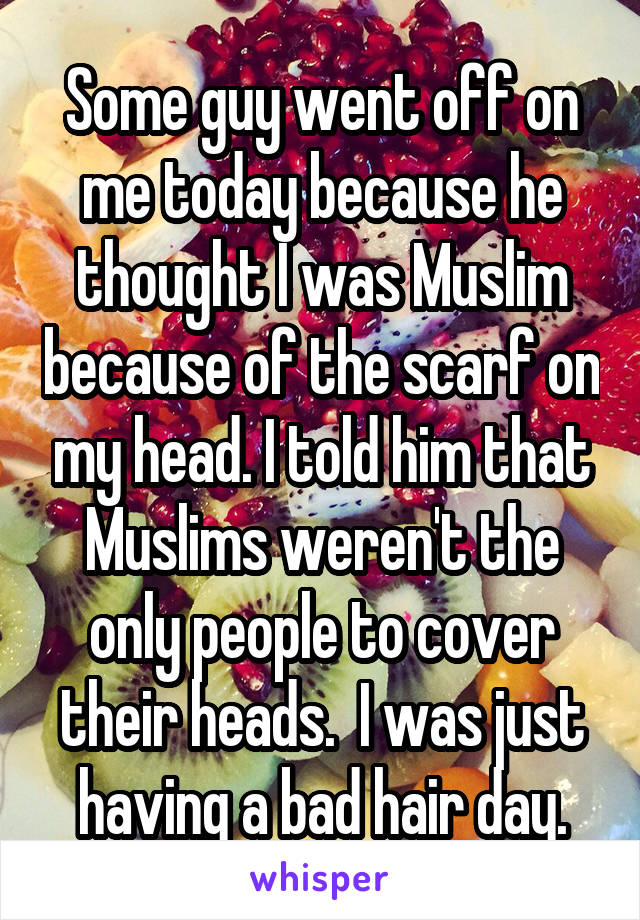 Some guy went off on me today because he thought I was Muslim because of the scarf on my head. I told him that Muslims weren't the only people to cover their heads.  I was just having a bad hair day.