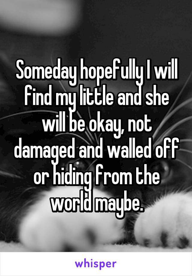 Someday hopefully I will find my little and she will be okay, not damaged and walled off or hiding from the world maybe.