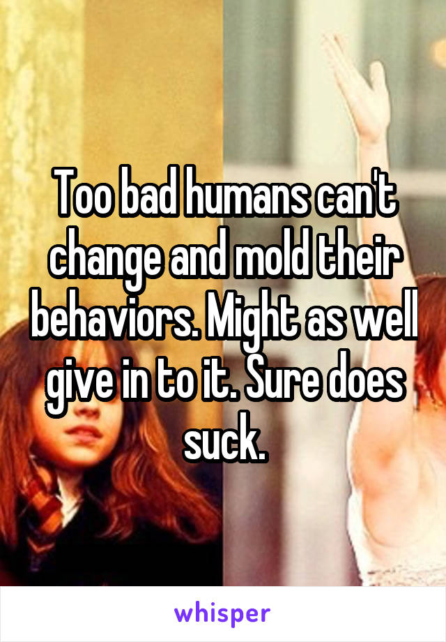 Too bad humans can't change and mold their behaviors. Might as well give in to it. Sure does suck.