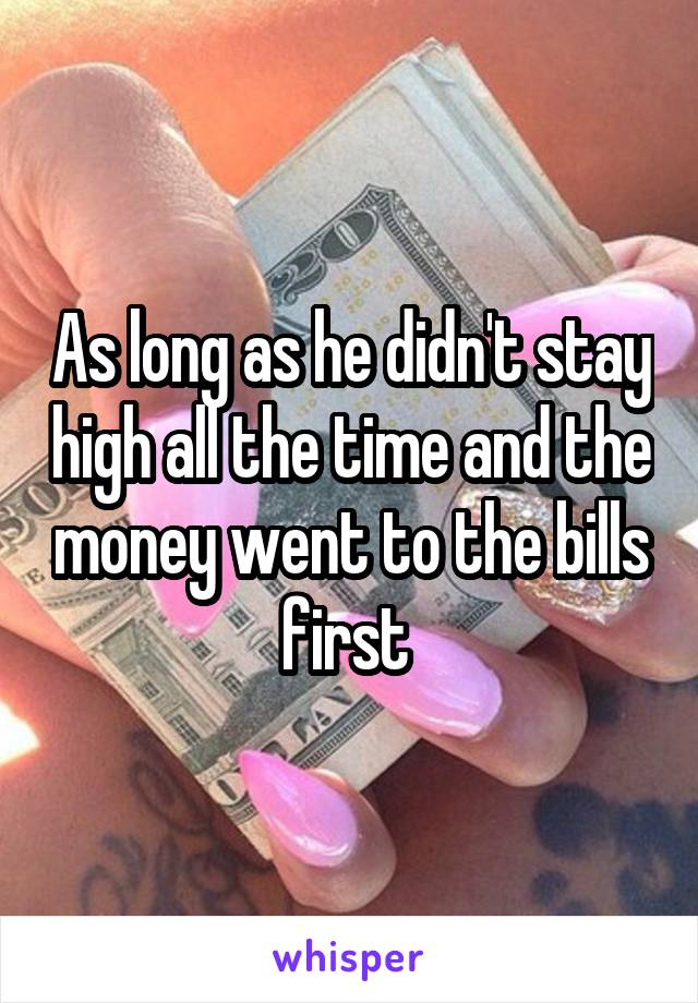 As long as he didn't stay high all the time and the money went to the bills first 