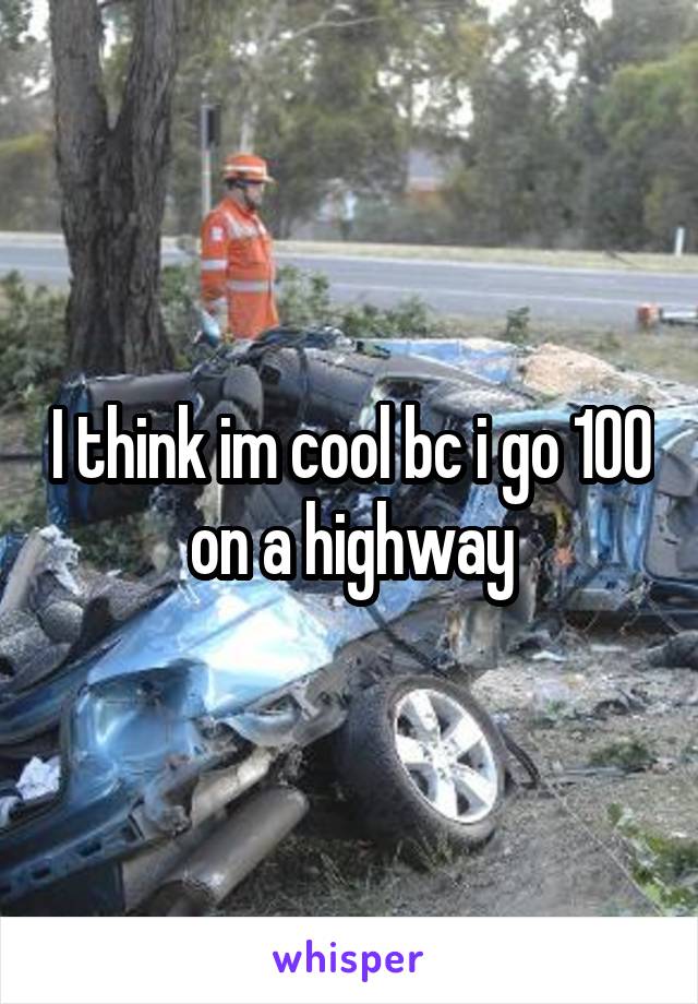 I think im cool bc i go 100 on a highway