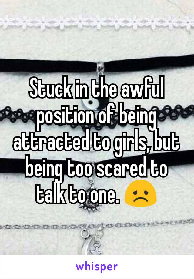 Stuck in the awful position of being attracted to girls, but being too scared to talk to one. 😞