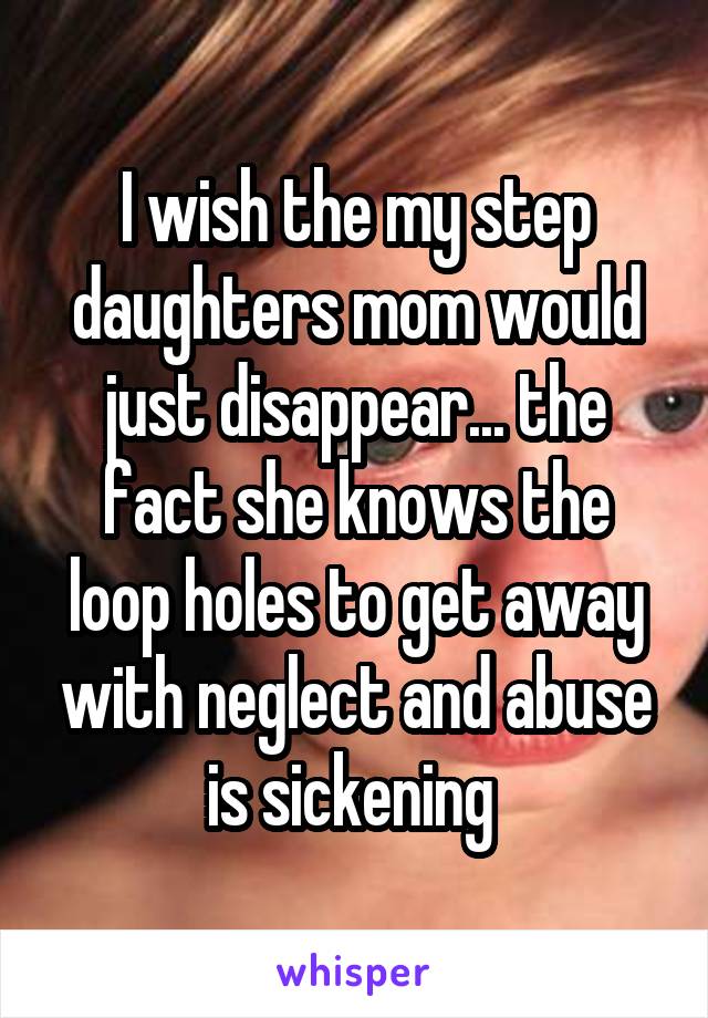 I wish the my step daughters mom would just disappear... the fact she knows the loop holes to get away with neglect and abuse is sickening 