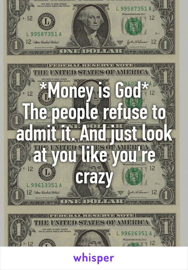 *Money is God*
The people refuse to admit it. And just look at you like you're crazy