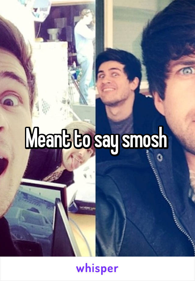 Meant to say smosh 