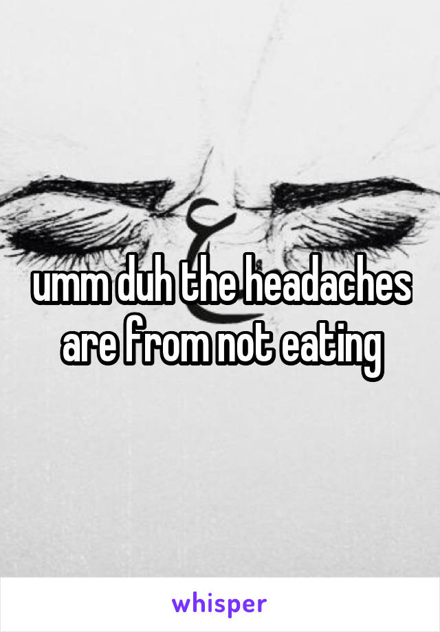 umm duh the headaches are from not eating