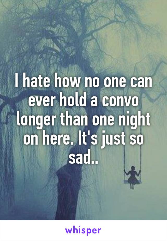 I hate how no one can ever hold a convo longer than one night on here. It's just so sad..