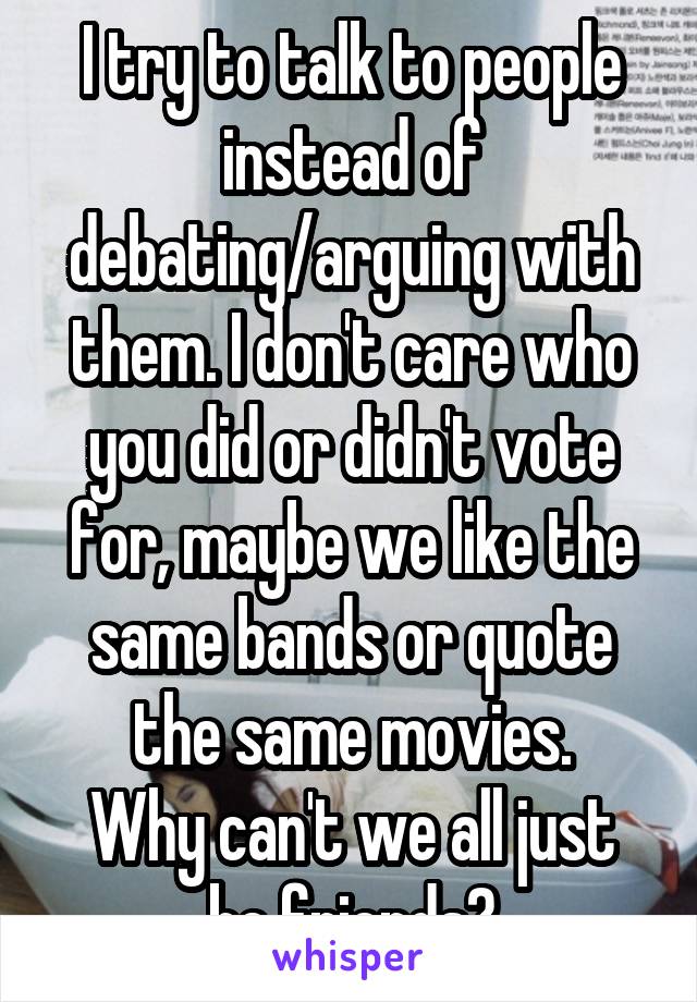 I try to talk to people instead of debating/arguing with them. I don't care who you did or didn't vote for, maybe we like the same bands or quote the same movies.
Why can't we all just be friends?