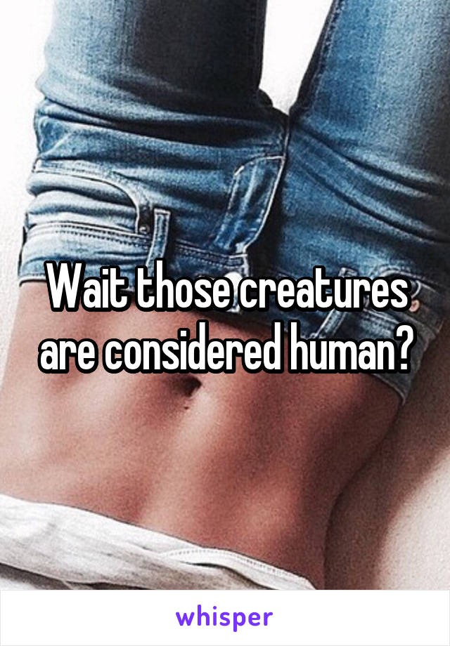 Wait those creatures are considered human?