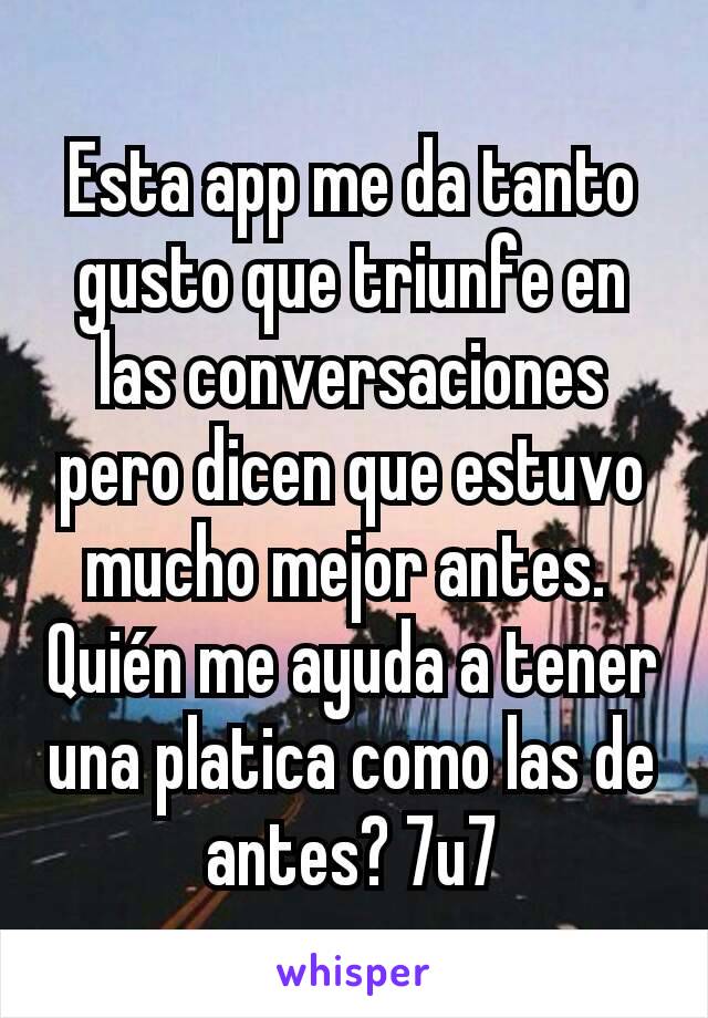 Esta app me da tanto gusto que triunfe en las conversaciones pero dicen que estuvo mucho mejor antes. 
Quién me ayuda a tener una platica como las de antes? 7u7