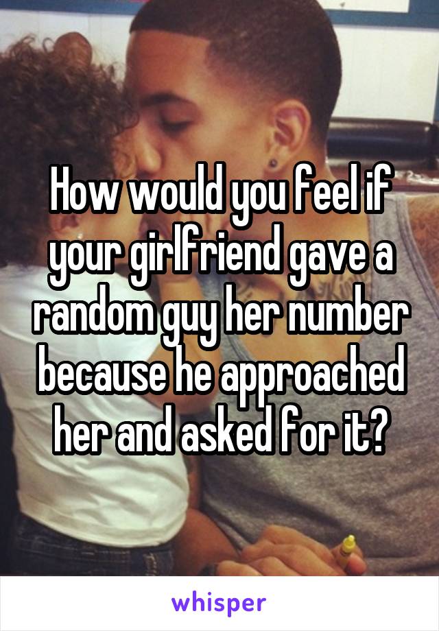 How would you feel if your girlfriend gave a random guy her number because he approached her and asked for it?