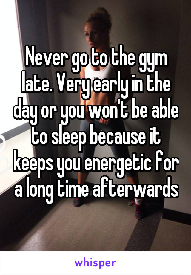 Never go to the gym late. Very early in the day or you won't be able to sleep because it keeps you energetic for a long time afterwards 