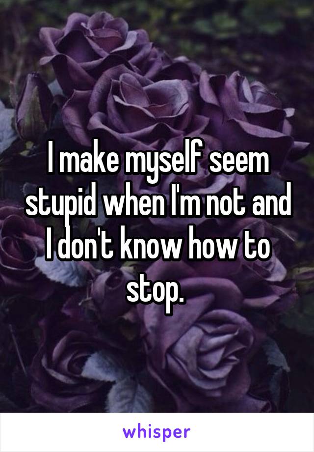 I make myself seem stupid when I'm not and I don't know how to stop. 